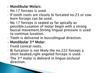  Mandibular Molars:
• No 17 forceps is used.
• If tooth roots are closely bi furcated no:23 or cow
horn forceps can be used.
• No 17 forceps is seated as far apically as
possible.Luxation of molar begin with a strong
buccal movement.Strong lingual pressure is used
to continue luxation.
• Teeth is delivered in buccolingual direction.
 Mandibular 3rd Molar:
• Fixed conical roots.
• Bi furcation is not likely the no.222 forceps a
short beaked,right angeled forceps is used.
• The 3rd molar is deliverd in linguo occlusal
direction.
 