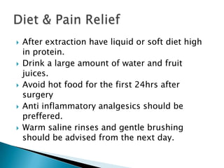 After extraction have liquid or soft diet high
in protein.
 Drink a large amount of water and fruit
juices.
 Avoid hot food for the first 24hrs after
surgery
 Anti inflammatory analgesics should be
preffered.
 Warm saline rinses and gentle brushing
should be advised from the next day.
 