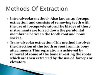  Intra-alveolar method- Also known as ‘forceps
extraction’ and consists of removing teeth with
the use of forceps/elevators.The blades of these
instruments are forced down the peridontal
membrane between the tooth root and bony
socket.
 Trans-alveolar extraction-This method involves
the disection of the tooth or root from its bony
attachments.This separation is achieved by
removal of some of the bone investing the roots
which are then extracted by the use of forceps or
elevators
 