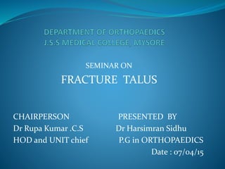 SEMINAR ON
FRACTURE TALUS
CHAIRPERSON PRESENTED BY
Dr Rupa Kumar .C.S Dr Harsimran Sidhu
HOD and UNIT chief P.G in ORTHOPAEDICS
Date : 07/04/15
 