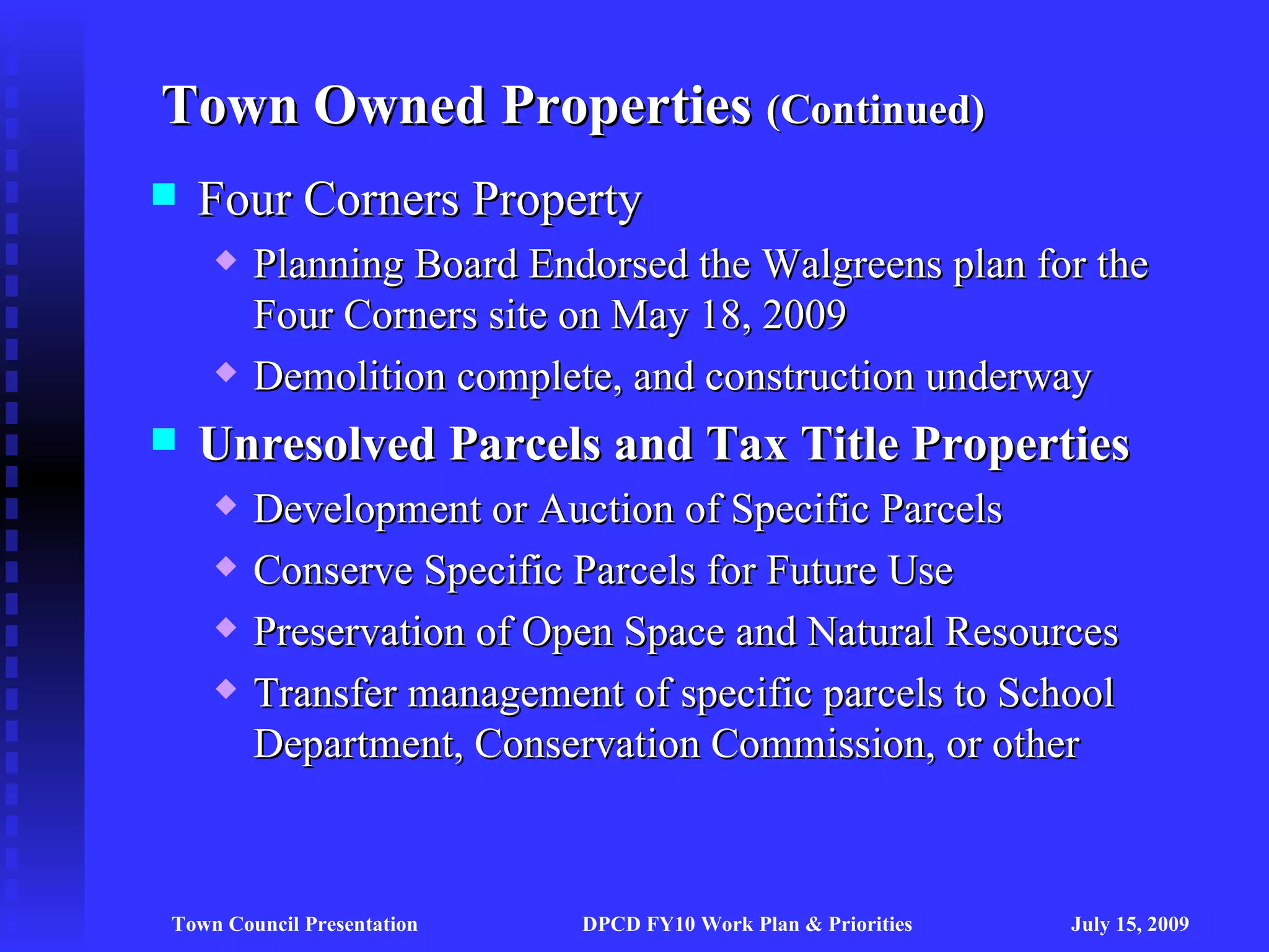 Town Owned Properties (Continued)
   Four Corners Property
       Planning Board Endorsed the Walgreens plan for the
        Four Corners site on May 18, 2009
       Demolition complete, and construction underway
   Unresolved Parcels and Tax Title Properties
       Development or Auction of Specific Parcels
       Conserve Specific Parcels for Future Use
       Preservation of Open Space and Natural Resources
       Transfer management of specific parcels to School
        Department, Conservation Commission, or other



Town Council Presentation   DPCD FY10 Work Plan & Priorities   July 15, 2009
 