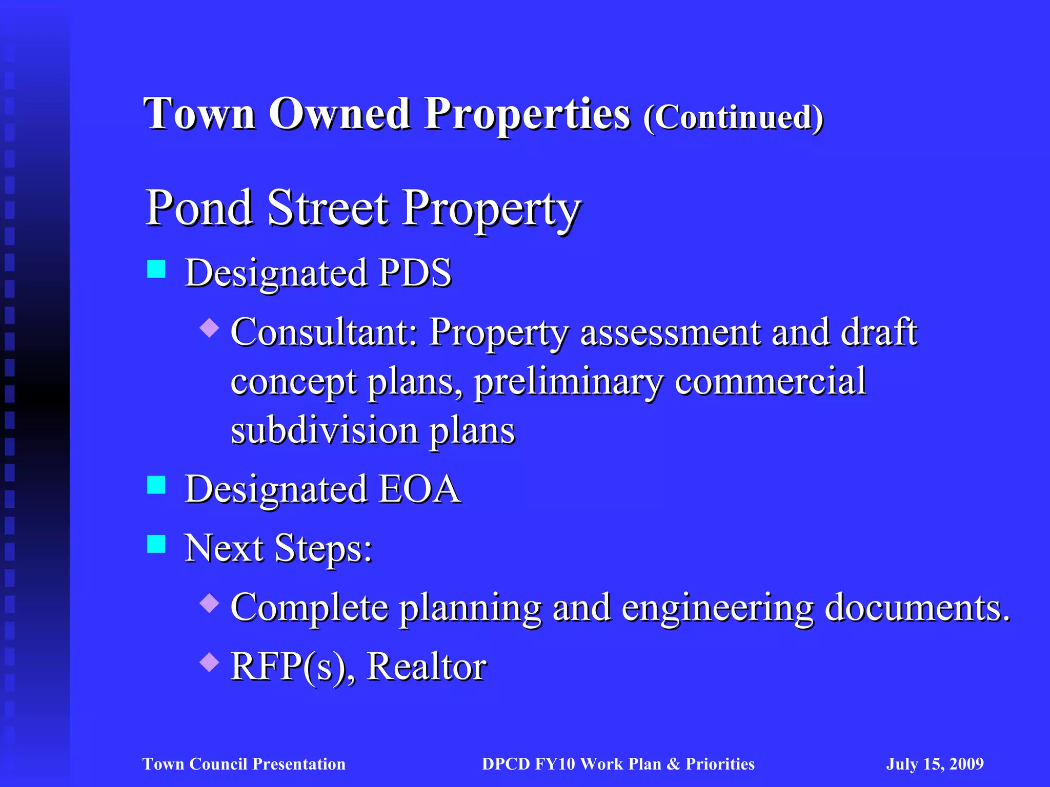 Town Owned Properties (Continued)

Pond Street Property
    Designated PDS
      Consultant: Property assessment and draft

       concept plans, preliminary commercial
       subdivision plans
    Designated EOA
    Next Steps:
      Complete planning and engineering documents.

      RFP(s), Realtor



Town Council Presentation   DPCD FY10 Work Plan & Priorities   July 15, 2009
 