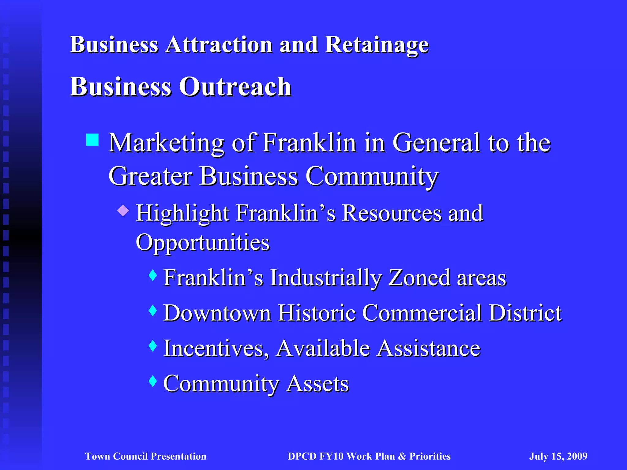 Business Attraction and Retainage
Business Outreach
    Marketing of Franklin in General to the
     Greater Business Community
          Highlight Franklin’s Resources and
           Opportunities
             Franklin’s Industrially Zoned areas

             Downtown Historic Commercial District

             Incentives, Available Assistance

             Community Assets




 Town Council Presentation   DPCD FY10 Work Plan & Priorities   July 15, 2009
 