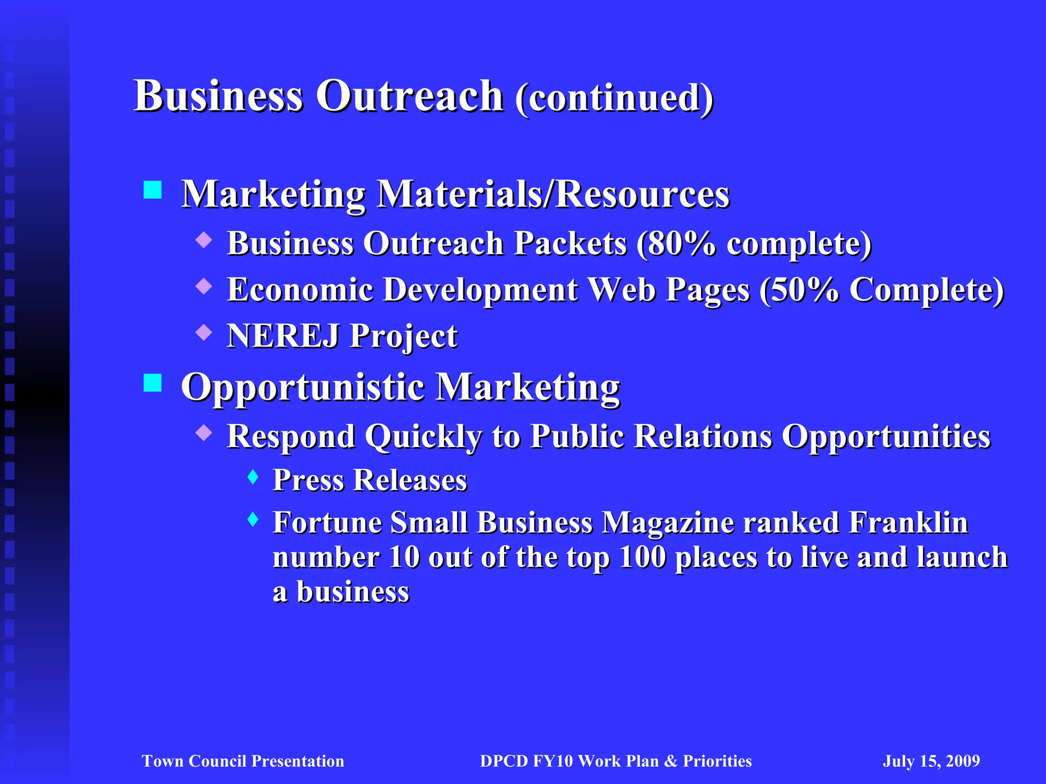 Business Outreach (continued)
   Marketing Materials/Resources
         Business Outreach Packets (80% complete)
         Economic Development Web Pages (50% Complete)
         NEREJ Project
   Opportunistic Marketing
         Respond Quickly to Public Relations Opportunities
               Press Releases
               Fortune Small Business Magazine ranked Franklin
                number 10 out of the top 100 places to live and launch
                a business




Town Council Presentation      DPCD FY10 Work Plan & Priorities   July 15, 2009
 