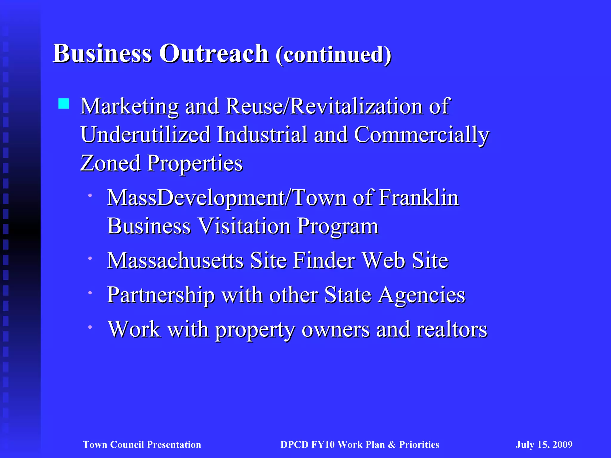 Business Outreach (continued)
   Marketing and Reuse/Revitalization of
    Underutilized Industrial and Commercially
    Zoned Properties
     • MassDevelopment/Town of Franklin

       Business Visitation Program
     • Massachusetts Site Finder Web Site

     • Partnership with other State Agencies

     • Work with property owners and realtors




    Town Council Presentation   DPCD FY10 Work Plan & Priorities   July 15, 2009
 