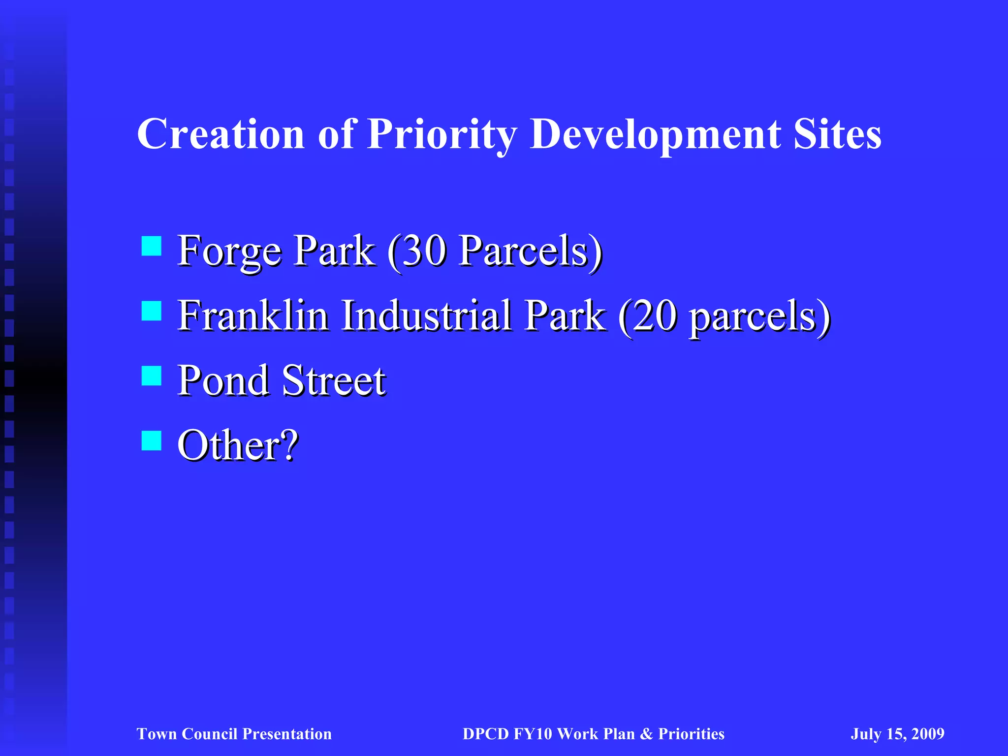Creation of Priority Development Sites

 Forge Park (30 Parcels)
 Franklin Industrial Park (20 parcels)
 Pond Street
 Other?




Town Council Presentation   DPCD FY10 Work Plan & Priorities   July 15, 2009
 