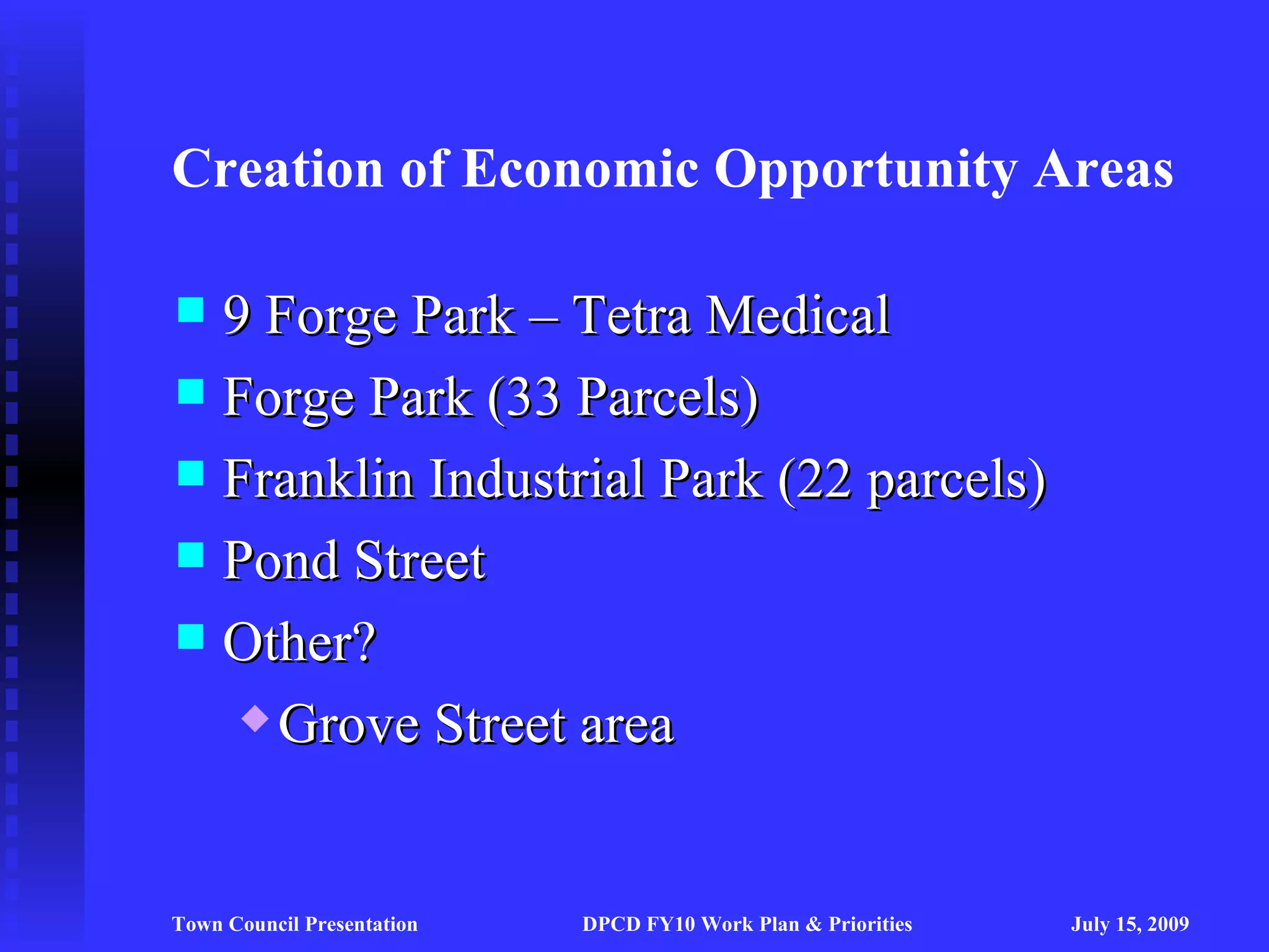 Creation of Economic Opportunity Areas

 9 Forge Park – Tetra Medical
 Forge Park (33 Parcels)
 Franklin Industrial Park (22 parcels)
 Pond Street
 Other?
    Grove Street area




Town Council Presentation   DPCD FY10 Work Plan & Priorities   July 15, 2009
 