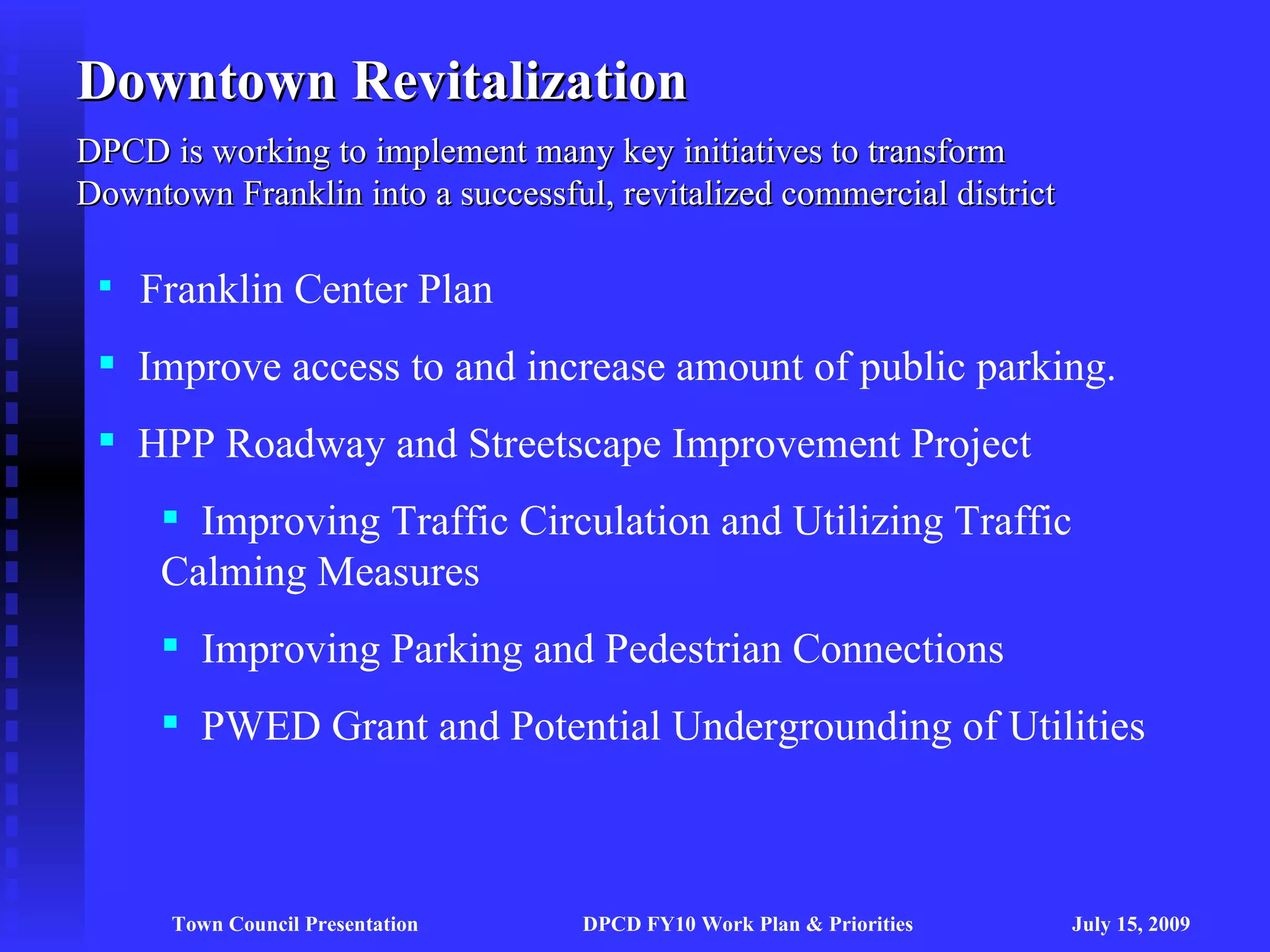 Downtown Revitalization
DPCD is working to implement many key initiatives to transform
Downtown Franklin into a successful, revitalized commercial district

  Franklin Center Plan

  Improve access to and increase amount of public parking.
  HPP Roadway and Streetscape Improvement Project
      Improving Traffic Circulation and Utilizing Traffic
     Calming Measures
      Improving Parking and Pedestrian Connections
      PWED Grant and Potential Undergrounding of Utilities



      Town Council Presentation    DPCD FY10 Work Plan & Priorities    July 15, 2009
 