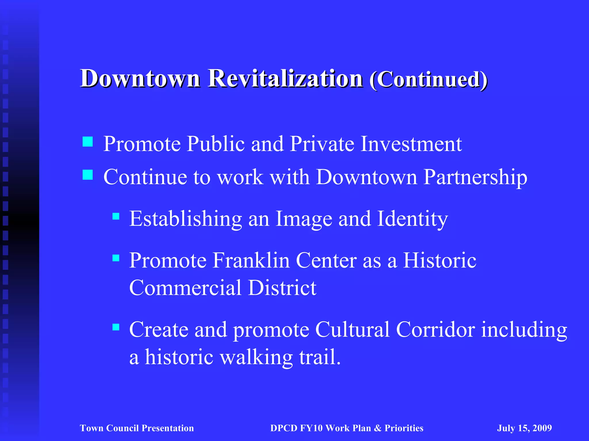 Downtown Revitalization (Continued)

    Promote Public and Private Investment
    Continue to work with Downtown Partnership
       Establishing an Image and Identity
       Promote Franklin Center as a Historic
        Commercial District
       Create and promote Cultural Corridor including
        a historic walking trail.

Town Council Presentation   DPCD FY10 Work Plan & Priorities   July 15, 2009
 