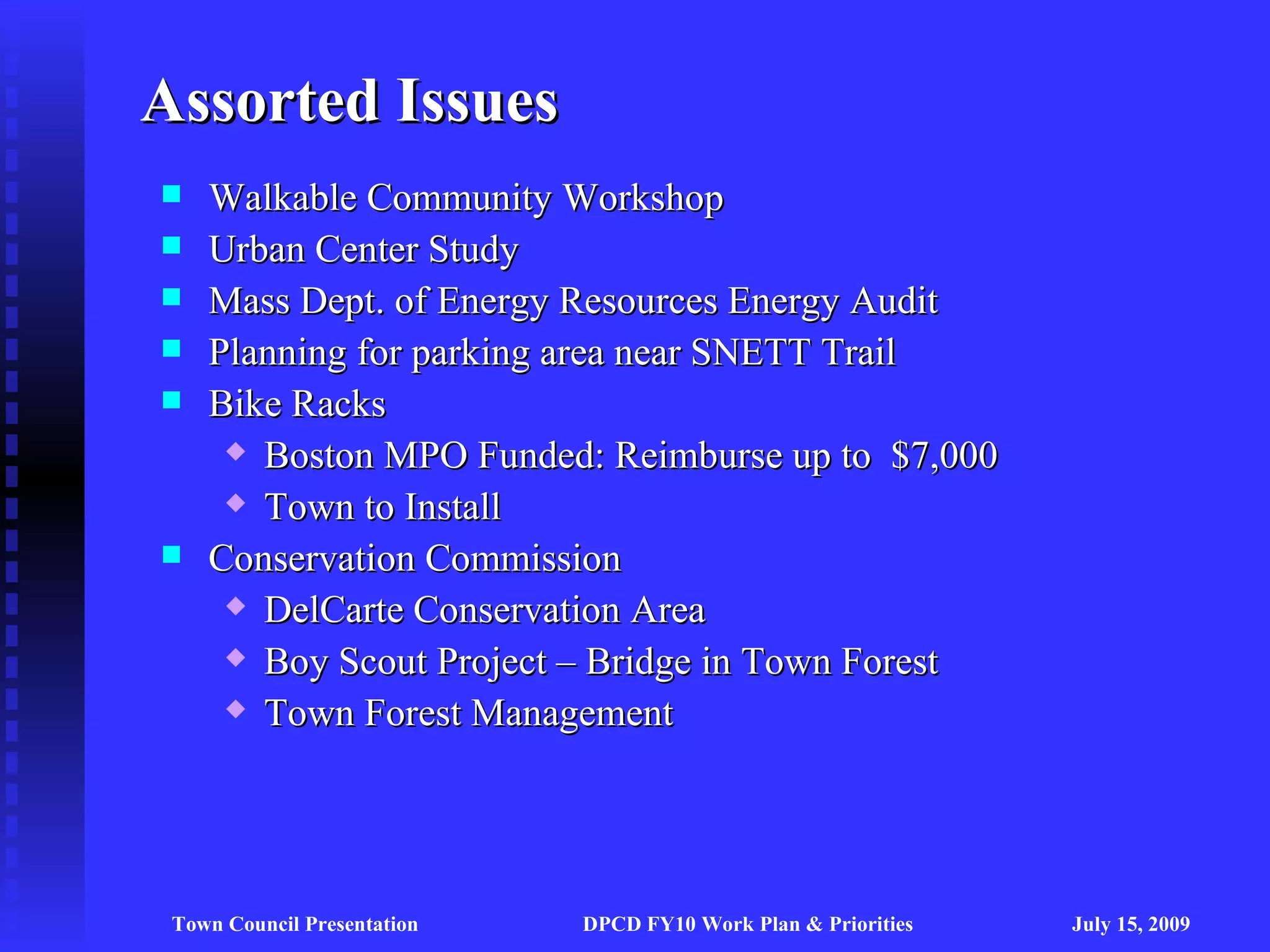 Assorted Issues
   Walkable Community Workshop
   Urban Center Study
   Mass Dept. of Energy Resources Energy Audit
   Planning for parking area near SNETT Trail
   Bike Racks
      Boston MPO Funded: Reimburse up to $7,000

      Town to Install

   Conservation Commission
      DelCarte Conservation Area

      Boy Scout Project – Bridge in Town Forest

      Town Forest Management




 Town Council Presentation   DPCD FY10 Work Plan & Priorities   July 15, 2009
 