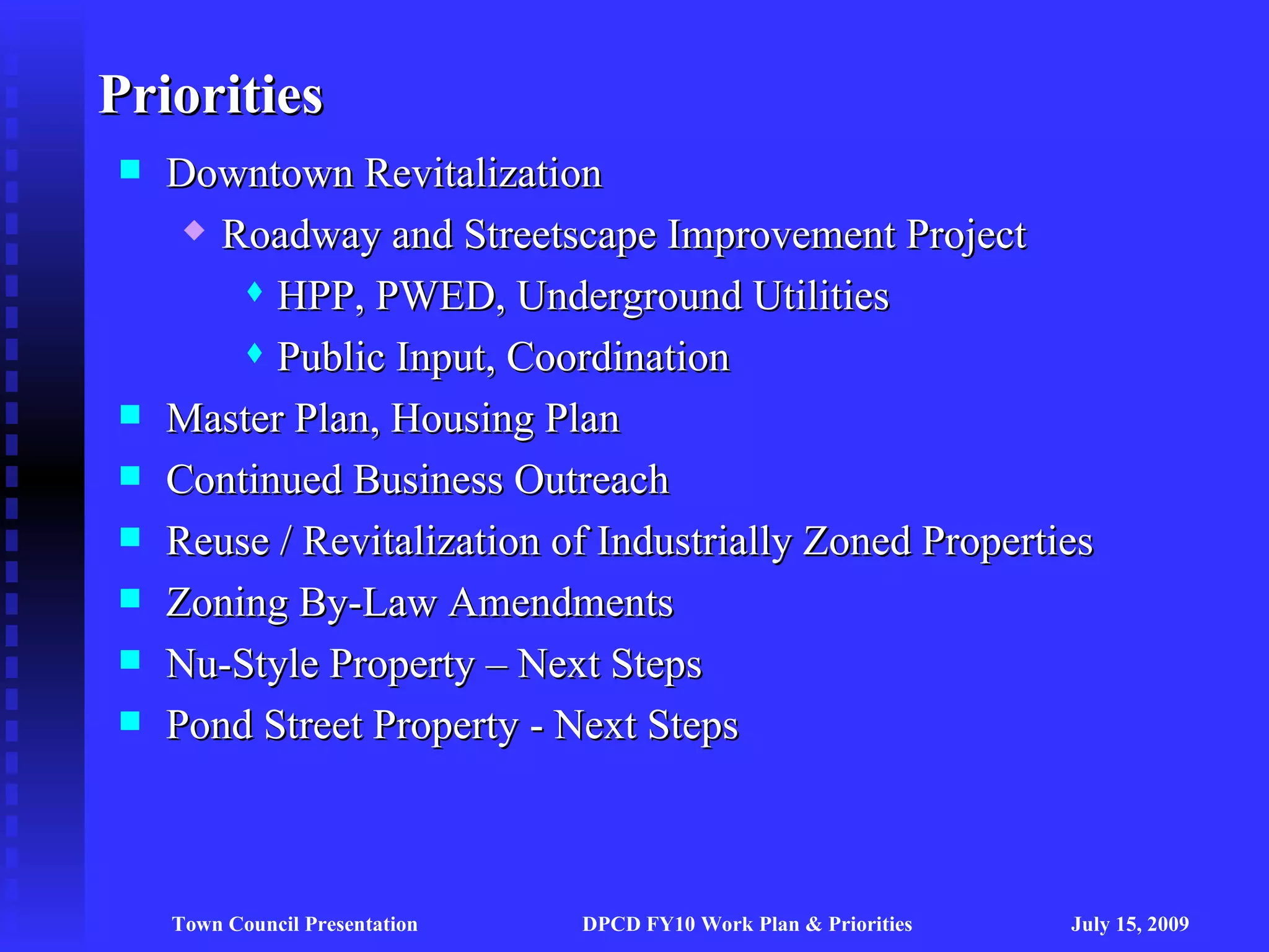Priorities
   Downtown Revitalization
      Roadway and Streetscape Improvement Project

         HPP, PWED, Underground Utilities

         Public Input, Coordination

   Master Plan, Housing Plan
   Continued Business Outreach
   Reuse / Revitalization of Industrially Zoned Properties
   Zoning By-Law Amendments
   Nu-Style Property – Next Steps
   Pond Street Property - Next Steps



    Town Council Presentation   DPCD FY10 Work Plan & Priorities   July 15, 2009
 