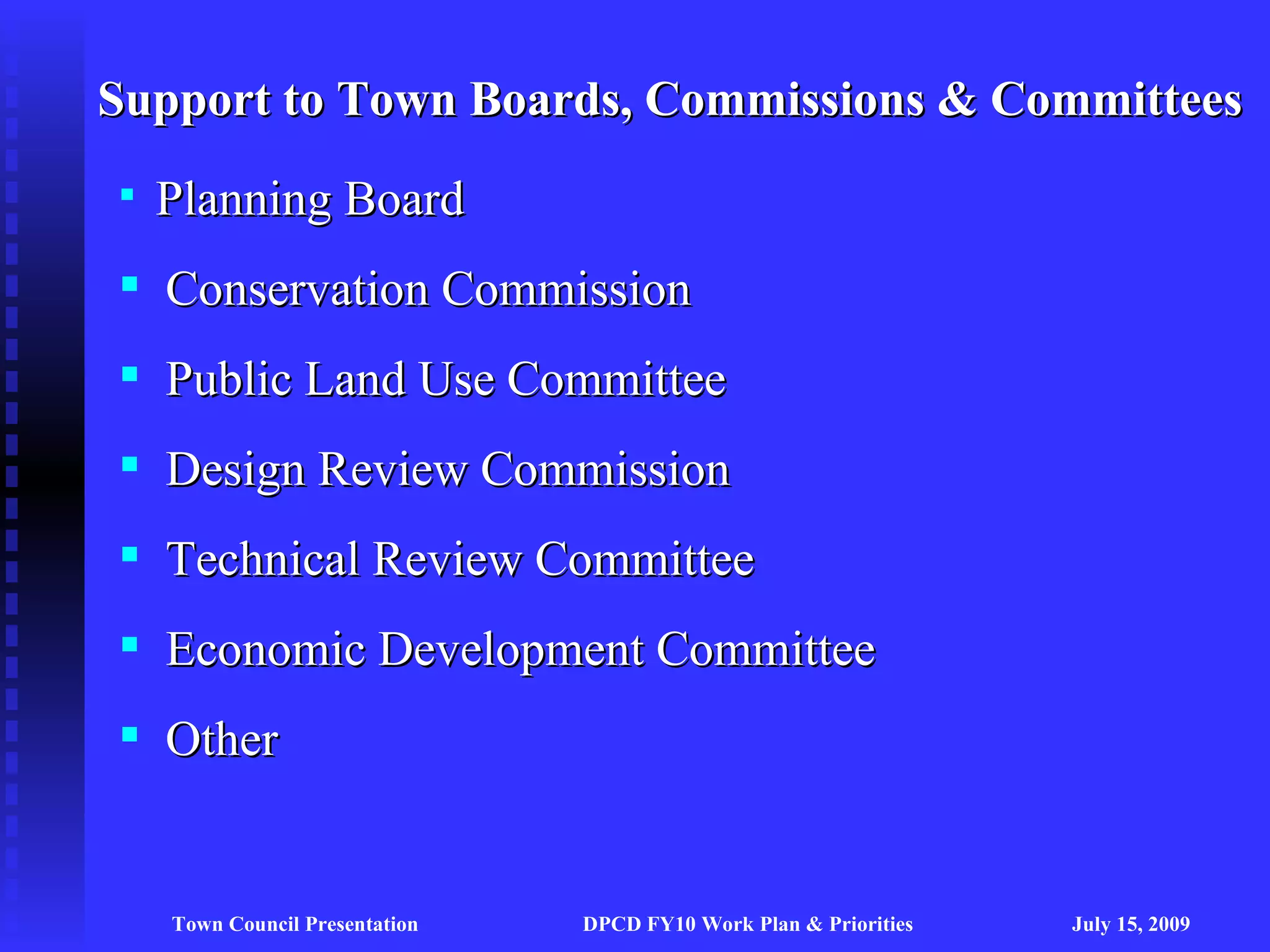 Support to Town Boards, Commissions & Committees
   Planning Board
 Conservation Commission
 Public Land Use Committee
 Design Review Commission
 Technical Review Committee
 Economic Development Committee
 Other


    Town Council Presentation   DPCD FY10 Work Plan & Priorities   July 15, 2009
 