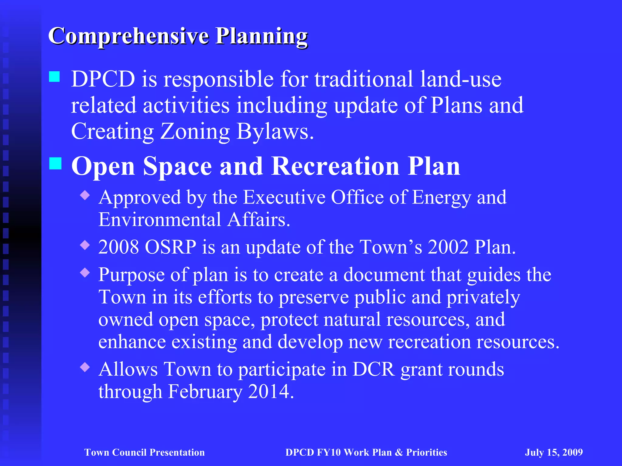 Comprehensive Planning
   DPCD is responsible for traditional land-use
    related activities including update of Plans and
    Creating Zoning Bylaws.
   Open Space and Recreation Plan
       Approved by the Executive Office of Energy and
        Environmental Affairs.
       2008 OSRP is an update of the Town’s 2002 Plan.
       Purpose of plan is to create a document that guides the
        Town in its efforts to preserve public and privately
        owned open space, protect natural resources, and
        enhance existing and develop new recreation resources.
       Allows Town to participate in DCR grant rounds
        through February 2014.

     Town Council Presentation   DPCD FY10 Work Plan & Priorities   July 15, 2009
 