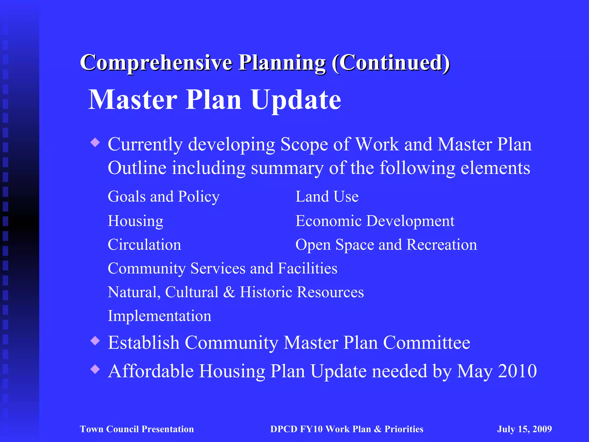 Comprehensive Planning (Continued)
 Master Plan Update
     Currently developing Scope of Work and Master Plan
      Outline including summary of the following elements
      Goals and Policy             Land Use
      Housing                      Economic Development
      Circulation                  Open Space and Recreation
      Community Services and Facilities
      Natural, Cultural & Historic Resources
      Implementation
     Establish Community Master Plan Committee
     Affordable Housing Plan Update needed by May 2010

Town Council Presentation    DPCD FY10 Work Plan & Priorities   July 15, 2009
 
