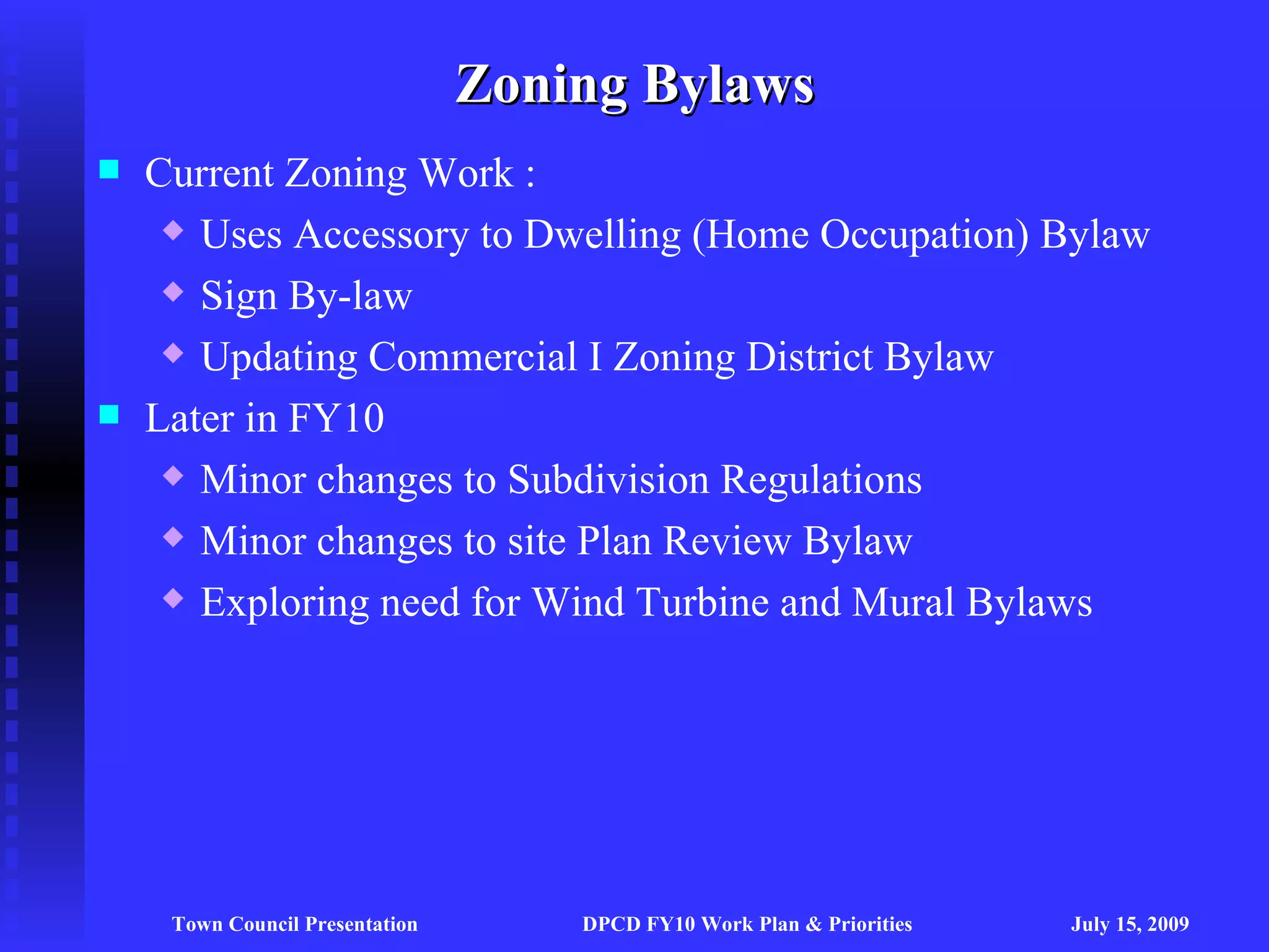 Zoning Bylaws
   Current Zoning Work :
      Uses Accessory to Dwelling (Home Occupation) Bylaw

      Sign By-law

      Updating Commercial I Zoning District Bylaw

   Later in FY10
      Minor changes to Subdivision Regulations

      Minor changes to site Plan Review Bylaw

      Exploring need for Wind Turbine and Mural Bylaws




     Town Council Presentation       DPCD FY10 Work Plan & Priorities   July 15, 2009
 