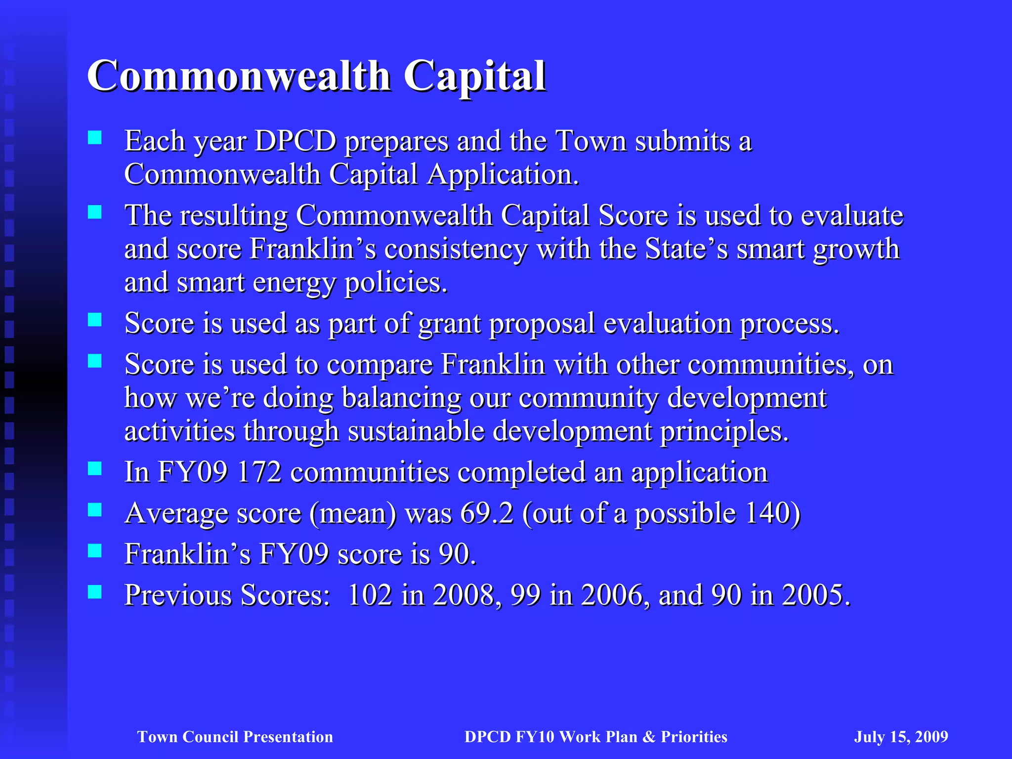 Commonwealth Capital
   Each year DPCD prepares and the Town submits a
    Commonwealth Capital Application.
   The resulting Commonwealth Capital Score is used to evaluate
    and score Franklin’s consistency with the State’s smart growth
    and smart energy policies.
   Score is used as part of grant proposal evaluation process.
   Score is used to compare Franklin with other communities, on
    how we’re doing balancing our community development
    activities through sustainable development principles.
   In FY09 172 communities completed an application
   Average score (mean) was 69.2 (out of a possible 140)
   Franklin’s FY09 score is 90.
   Previous Scores: 102 in 2008, 99 in 2006, and 90 in 2005.



     Town Council Presentation   DPCD FY10 Work Plan & Priorities   July 15, 2009
 