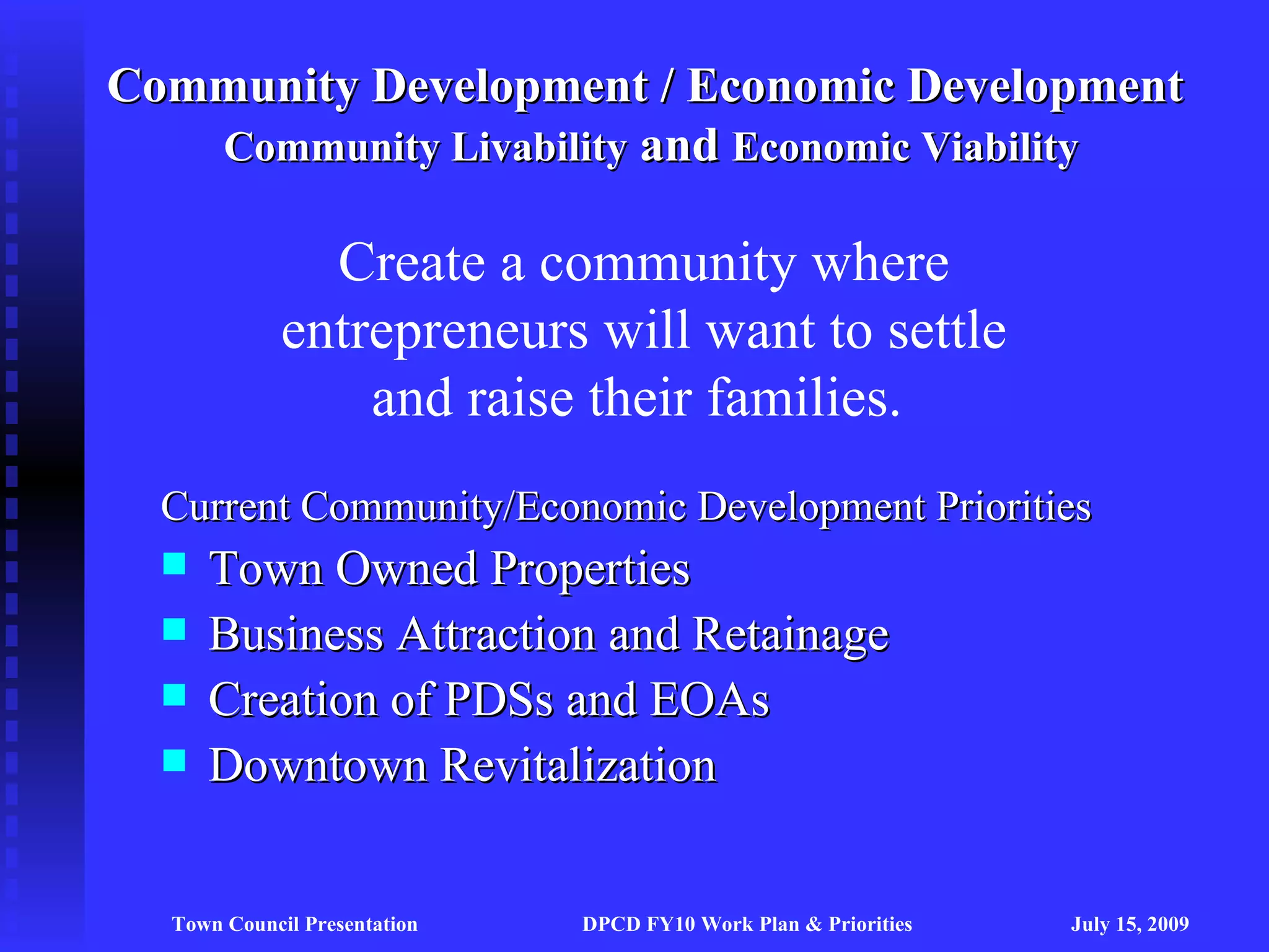 Community Development / Economic Development
   Community Livability and Economic Viability

               Create a community where
             entrepreneurs will want to settle
                 and raise their families.
  Current Community/Economic Development Priorities
     Town Owned Properties
     Business Attraction and Retainage
     Creation of PDSs and EOAs
     Downtown Revitalization


  Town Council Presentation   DPCD FY10 Work Plan & Priorities   July 15, 2009
 