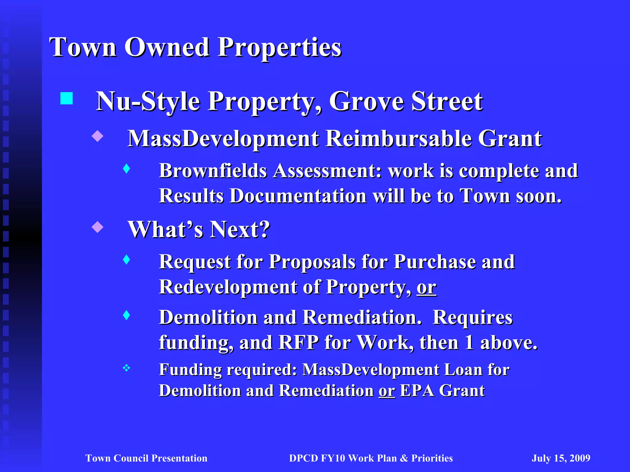 Town Owned Properties
     Nu-Style Property, Grove Street
           MassDevelopment Reimbursable Grant
                 Brownfields Assessment: work is complete and
                  Results Documentation will be to Town soon.
           What’s Next?
                 Request for Proposals for Purchase and
                  Redevelopment of Property, or
                 Demolition and Remediation. Requires
                  funding, and RFP for Work, then 1 above.
                 Funding required: MassDevelopment Loan for
                  Demolition and Remediation or EPA Grant


    Town Council Presentation    DPCD FY10 Work Plan & Priorities   July 15, 2009
 