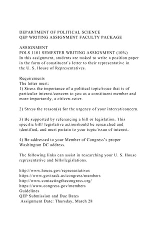 DEPARTMENT OF POLITICAL SCIENCE
QEP WRITING ASSIGNMENT FACULTY PACKAGE
ASSIGNMENT
POLS 1101 SEMESTER WRITING ASSIGNMENT (10%)
In this assignment, students are tasked to write a position paper
in the form of constituent’s letter to their representative in
the U. S. House of Representatives.
Requirements
The letter must:
1) Stress the importance of a political topic/issue that is of
particular interest/concern to you as a constituent member and
more importantly, a citizen-voter.
2) Stress the reason(s) for the urgency of your interest/concern.
3) Be supported by referencing a bill or legislation. This
specific bill/ legislative actionshould be researched and
identified, and must pertain to your topic/issue of interest.
4) Be addressed to your Member of Congress’s proper
Washington DC address.
The following links can assist in researching your U. S. House
representative and bills/legislations.
http://www.house.gov/representatives
https://www.govtrack.us/congress/members
http://www.contactingthecongress.org/
https://www.congress.gov/members
Guidelines
QEP Submission and Due Dates
Assignment Date: Thursday, March 28
 
