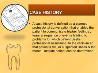 • A case history is defined as a planned
professional conversation that enables the
patient to communicate his/her feelings ,
fears & sequence of events leading to
problems for which patient Seeks
professional assistance to the clinician so
that patient’s real or suspected illness & the
mental attitude patient can be determined.
 