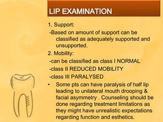 1. Support:
-Based on amount of support can be
classified as adequately supported and
unsupported.
2. Mobility:
-can be classified as class I NORMAL
-class II REDUCED MOBILITY
-class III PARALYSED
• Some pts can have paralysis of half lip
leading to unilateral mouth drooping &
facial asymmetry . Counseling should be
done regarding treatment limitations as
they might have unrealistic expectations
regarding function and esthetics.
 