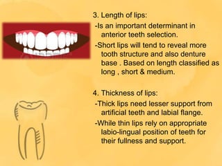3. Length of lips:
-Is an important determinant in
anterior teeth selection.
-Short lips will tend to reveal more
tooth structure and also denture
base . Based on length classified as
long , short & medium.
4. Thickness of lips:
-Thick lips need lesser support from
artificial teeth and labial flange.
-While thin lips rely on appropriate
labio-lingual position of teeth for
their fullness and support.
 