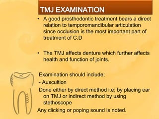 • A good prosthodontic treatment bears a direct
relation to temporomandibular articulation
since occlusion is the most important part of
treatment of C.D
• The TMJ affects denture which further affects
health and function of joints.
Examination should include;
- Auscultion
Done either by direct method i.e; by placing ear
on TMJ or indirect method by using
stethoscope
Any clicking or poping sound is noted.
 
