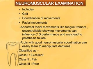 • Includes:
• Gait
• Coordination of movements
• Facial movements
-Abnormal facial movements like tongue tremors ,
uncontrollable chewing movements can
influence C.D performance and may lead to
prosthesis failure.
-A pts with good neuromuscular coordination can
easily learn to manipulate dentures.
Classified as –
Class I : Excellent
Class II : Fair
Class III : Poor
 