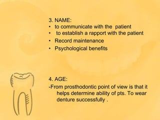 3. NAME:
• to communicate with the patient
• to establish a rapport with the patient
• Record maintenance
• Psychological benefits
4. AGE:
-From prosthodontic point of view is that it
helps determine ability of pts. To wear
denture successfully .
 