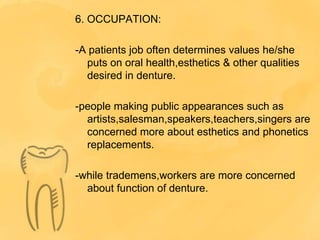 6. OCCUPATION:
-A patients job often determines values he/she
puts on oral health,esthetics & other qualities
desired in denture.
-people making public appearances such as
artists,salesman,speakers,teachers,singers are
concerned more about esthetics and phonetics
replacements.
-while trademens,workers are more concerned
about function of denture.
 