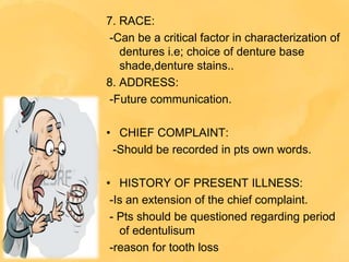 7. RACE:
-Can be a critical factor in characterization of
dentures i.e; choice of denture base
shade,denture stains..
8. ADDRESS:
-Future communication.
• CHIEF COMPLAINT:
-Should be recorded in pts own words.
• HISTORY OF PRESENT ILLNESS:
-Is an extension of the chief complaint.
- Pts should be questioned regarding period
of edentulisum
-reason for tooth loss
 