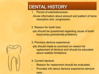 1. Period of edentulousness:
-Gives information about amount and pattern of bone
resorption and progression.
2. Reason for tooth loss:
-pts should be questioned regarding cause of tooth
loss(caries,periodontal problems)
3. Previous denture experience:
-pts should made to comment on reason for
replacment of denture and should be educated
about realistic limitations.
4. Current denture:
- Reason for replacment should be evaluated.
- Provides info about denture experience,denture
care..
 