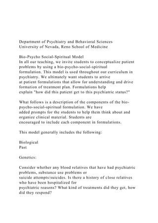 Department of Psychiatry and Behavioral Sciences
University of Nevada, Reno School of Medicine
Bio-Psycho Social-Spiritual Model
In all our teaching, we invite students to conceptualize patient
problems by using a bio-psycho-social-spiritual
formulation. This model is used throughout our curriculum in
psychiatry. We ultimately want students to arrive
at patient formulations that allow for understanding and drive
formation of treatment plan. Formulations help
explain "how did this patient get to this psychiatric status?"
What follows is a description of the components of the bio-
psycho-social-spiritual formulation. We have
added prompts for the students to help them think about and
organize clinical material. Students are
encouraged to include each component in formulations.
This model generally includes the following:
Biological
Past
Genetics:
Consider whether any blood relatives that have had psychiatric
problems, substance use problems or
suicide attempts/suicides. Is there a history of close relatives
who have been hospitalized for
psychiatric reasons? What kind of treatments did they get, how
did they respond?
 