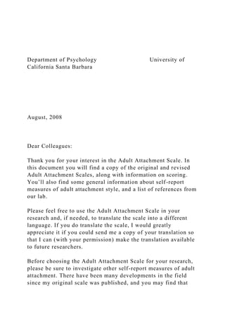 Department of Psychology University of
California Santa Barbara
August, 2008
Dear Colleagues:
Thank you for your interest in the Adult Attachment Scale. In
this document you will find a copy of the original and revised
Adult Attachment Scales, along with information on scoring.
You’ll also find some general information about self-report
measures of adult attachment style, and a list of references from
our lab.
Please feel free to use the Adult Attachment Scale in your
research and, if needed, to translate the scale into a different
language. If you do translate the scale, I would greatly
appreciate it if you could send me a copy of your translation so
that I can (with your permission) make the translation available
to future researchers.
Before choosing the Adult Attachment Scale for your research,
please be sure to investigate other self-report measures of adult
attachment. There have been many developments in the field
since my original scale was published, and you may find that
 