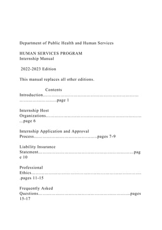 Department of Public Health and Human Services
HUMAN SERVICES PROGRAM
Internship Manual
2022-2023 Edition
This manual replaces all other editions.
Contents
Introduction…………………………………………………………
……………………..page 1
Internship Host
Organizations…………………………………………………………
...page 6
Internship Application and Approval
Process……………………………………..pages 7-9
Liability Insurance
Statement…………………………………………………………pag
e 10
Professional
Ethics………………………………………………………………….
.pages 11-15
Frequently Asked
Questions……………………………………………………....pages
15-17
 