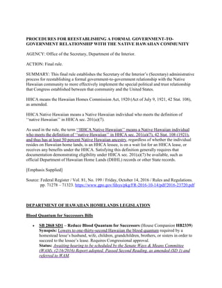 PROCEDURES FOR REESTABLISHING A FORMAL GOVERNMENT-TO-
GOVERNMENT RELATIONSHIP WITH THE NATIVE HAWAIIAN COMMUNITY
AGENCY: Office of the Secretary, Department of the Interior.
ACTION: Final rule.
SUMMARY: This final rule establishes the Secretary of the Interior’s (Secretary) administrative
process for reestablishing a formal government-to-government relationship with the Native
Hawaiian community to more effectively implement the special political and trust relationship
that Congress established between that community and the United States.
HHCA means the Hawaiian Homes Commission Act, 1920 (Act of July 9, 1921, 42 Stat. 108),
as amended.
HHCA Native Hawaiian means a Native Hawaiian individual who meets the definition of
‘‘native Hawaiian’’ in HHCA sec. 201(a)(7).
As used in the rule, the term ‘‘HHCA Native Hawaiian’’ means a Native Hawaiian individual
who meets the definition of ‘‘native Hawaiian’’ in HHCA sec. 201(a)(7), 42 Stat. 108 (1921),
and thus has at least 50 percent Native Hawaiian ancestry, regardless of whether the individual
resides on Hawaiian home lands, is an HHCA lessee, is on a wait list for an HHCA lease, or
receives any benefits under the HHCA. Satisfying this definition generally requires that
documentation demonstrating eligibility under HHCA sec. 201(a)(7) be available, such as
official Department of Hawaiian Home Lands (DHHL) records or other State records.
[Emphasis Supplied]
Source: Federal Register / Vol. 81, No. 199 / Friday, October 14, 2016 / Rules and Regulations.
pp. 71278 – 71323. https://www.gpo.gov/fdsys/pkg/FR-2016-10-14/pdf/2016-23720.pdf
DEPARTMENT OF HAWAIIAN HOMELANDS LEGISLATION
Blood Quantum for Successors Bills
 SB 2868 SD1 – Reduce Blood Quantum for Successors (House Companion HB2339)
Synopsis: Lowers to one-thirty-second Hawaiian the blood quantum required by a
homestead lesse’s husband, wife, children, grandchildren, brothers, or sisters in order to
succeed to the lessee’s lease. Requires Congressional approval.
Status: Awaiting hearing to be scheduled by the Senate Ways & Means Committee
(WAM). (2/16/2016) Report adopted; Passed Second Reading, as amended (SD 1) and
referred to WAM.
 