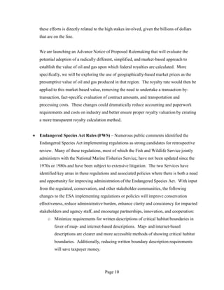 these efforts is directly related to the high stakes involved, given the billions of dollars
that are on the line.


We are launching an Advance Notice of Proposed Rulemaking that will evaluate the
potential adoption of a radically different, simplified, and market-based approach to
establish the value of oil and gas upon which federal royalties are calculated. More
specifically, we will be exploring the use of geographically-based market prices as the
presumptive value of oil and gas produced in that region. The royalty rate would then be
applied to this market-based value, removing the need to undertake a transaction-by-
transaction, fact-specific evaluation of contract amounts, and transportation and
processing costs. These changes could dramatically reduce accounting and paperwork
requirements and costs on industry and better ensure proper royalty valuation by creating
a more transparent royalty calculation method.


Endangered Species Act Rules (FWS) – Numerous public comments identified the
Endangered Species Act implementing regulations as strong candidates for retrospective
review. Many of these regulations, most of which the Fish and Wildlife Service jointly
administers with the National Marine Fisheries Service, have not been updated since the
1970s or 1980s and have been subject to extensive litigation. The two Services have
identified key areas in these regulations and associated policies where there is both a need
and opportunity for improving administration of the Endangered Species Act. With input
from the regulated, conservation, and other stakeholder communities, the following
changes to the ESA implementing regulations or policies will improve conservation
effectiveness, reduce administrative burden, enhance clarity and consistency for impacted
stakeholders and agency staff, and encourage partnerships, innovation, and cooperation:
     o Minimize requirements for written descriptions of critical habitat boundaries in
         favor of map- and internet-based descriptions. Map- and internet-based
         descriptions are clearer and more accessible methods of showing critical habitat
         boundaries. Additionally, reducing written boundary description requirements
         will save taxpayer money.




                                       Page 10
 