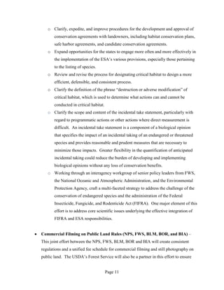 o Clarify, expedite, and improve procedures for the development and approval of
       conservation agreements with landowners, including habitat conservation plans,
       safe harbor agreements, and candidate conservation agreements.
   o Expand opportunities for the states to engage more often and more effectively in
       the implementation of the ESA’s various provisions, especially those pertaining
       to the listing of species.
   o Review and revise the process for designating critical habitat to design a more
       efficient, defensible, and consistent process.
   o Clarify the definition of the phrase “destruction or adverse modification” of
       critical habitat, which is used to determine what actions can and cannot be
       conducted in critical habitat.
   o Clarify the scope and content of the incidental take statement, particularly with
       regard to programmatic actions or other actions where direct measurement is
       difficult. An incidental take statement is a component of a biological opinion
       that specifies the impact of an incidental taking of an endangered or threatened
       species and provides reasonable and prudent measures that are necessary to
       minimize those impacts. Greater flexibility in the quantification of anticipated
       incidental taking could reduce the burden of developing and implementing
       biological opinions without any loss of conservation benefits.
   o Working through an interagency workgroup of senior policy leaders from FWS,
       the National Oceanic and Atmospheric Administration, and the Environmental
       Protection Agency, craft a multi-faceted strategy to address the challenge of the
       conservation of endangered species and the administration of the Federal
       Insecticide, Fungicide, and Rodenticide Act (FIFRA). One major element of this
       effort is to address core scientific issues underlying the effective integration of
       FIFRA and ESA responsibilities.


Commercial Filming on Public Land Rules (NPS, FWS, BLM, BOR, and BIA) –
This joint effort between the NPS, FWS, BLM, BOR and BIA will create consistent
regulations and a unified fee schedule for commercial filming and still photography on
public land. The USDA’s Forest Service will also be a partner in this effort to ensure


                                        Page 11
 