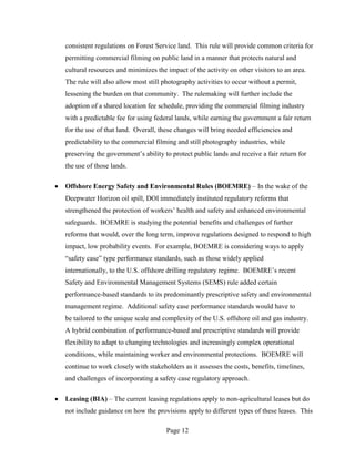 consistent regulations on Forest Service land. This rule will provide common criteria for
permitting commercial filming on public land in a manner that protects natural and
cultural resources and minimizes the impact of the activity on other visitors to an area.
The rule will also allow most still photography activities to occur without a permit,
lessening the burden on that community. The rulemaking will further include the
adoption of a shared location fee schedule, providing the commercial filming industry
with a predictable fee for using federal lands, while earning the government a fair return
for the use of that land. Overall, these changes will bring needed efficiencies and
predictability to the commercial filming and still photography industries, while
preserving the government’s ability to protect public lands and receive a fair return for
the use of those lands.

Offshore Energy Safety and Environmental Rules (BOEMRE) – In the wake of the
Deepwater Horizon oil spill, DOI immediately instituted regulatory reforms that
strengthened the protection of workers’ health and safety and enhanced environmental
safeguards. BOEMRE is studying the potential benefits and challenges of further
reforms that would, over the long term, improve regulations designed to respond to high
impact, low probability events. For example, BOEMRE is considering ways to apply
“safety case” type performance standards, such as those widely applied
internationally, to the U.S. offshore drilling regulatory regime. BOEMRE’s recent
Safety and Environmental Management Systems (SEMS) rule added certain
performance-based standards to its predominantly prescriptive safety and environmental
management regime. Additional safety case performance standards would have to
be tailored to the unique scale and complexity of the U.S. offshore oil and gas industry.
A hybrid combination of performance-based and prescriptive standards will provide
flexibility to adapt to changing technologies and increasingly complex operational
conditions, while maintaining worker and environmental protections. BOEMRE will
continue to work closely with stakeholders as it assesses the costs, benefits, timelines,
and challenges of incorporating a safety case regulatory approach.

Leasing (BIA) – The current leasing regulations apply to non-agricultural leases but do
not include guidance on how the provisions apply to different types of these leases. This

                                     Page 12
 