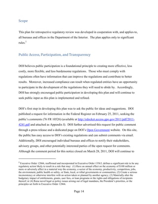 Scope


This plan for retrospective regulatory review was developed in cooperation with, and applies to,
all bureaus and offices in the Department of the Interior. The plan applies only to significant
rules.2


Public Access, Participation, and Transparency


DOI believes public participation is a foundational principle to creating more effective, less
costly, more flexible, and less burdensome regulations. Those who must comply with
regulations often have information that can improve the regulations and contribute to better
results. Moreover, increased compliance can result when regulated entities have an opportunity
to participate in the development of the regulations they will need to abide by. Accordingly,
DOI has strongly encouraged public participation in developing this plan and will continue to
seek public input as this plan is implemented and refined.


DOI’s first step in developing this plan was to ask the public for ideas and suggestions. DOI
published a request for information in the Federal Register on February 25, 2011, seeking the
public’s comments (76 FR 10526) (available at http://edocket.access.gpo.gov/2011/pdf/2011-
4241.pdf and attached as Appendix I). DOI further advertised this request for public comment
through a press release and a dedicated page on DOI’s Open Government website. On this site,
the public has easy access to DOI’s existing regulations and can submit comments via email.
Additionally, DOI encouraged individual bureaus and offices to notify their stakeholders,
advisory groups, and other potentially interested parties of the open request for comments.
Although the comment period for this notice closed on March 28, 2011, DOI will continue to


2
  Executive Order 12866, reaffirmed and incorporated in Executive Order 13563, defines a significant rule to be any
regulatory action likely to result in a rule that may: (1) Have an annual effect on the economy of $100 million or
more or adversely affect in a material way the economy, a sector of the economy, productivity, competition, jobs,
the environment, public health or safety, or State, local, or tribal governments or communities; (2) Create a serious
inconsistency or otherwise interfere with an action taken or planned by another agency; (3) Materially alter the
budgetary impact of entitlements, grants, user fees, or loan programs or the rights and obligations of recipients
thereof; or (4) Raise novel legal or policy issues arising out of legal mandates, the President’s priorities, or the
principles set forth in Executive Order 12866.

                                                      Page 14
 