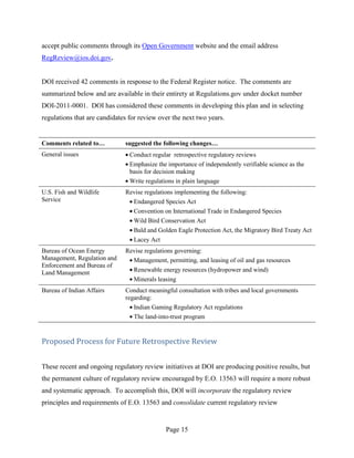 accept public comments through its Open Government website and the email address
RegReview@ios.doi.gov.


DOI received 42 comments in response to the Federal Register notice. The comments are
summarized below and are available in their entirety at Regulations.gov under docket number
DOI-2011-0001. DOI has considered these comments in developing this plan and in selecting
regulations that are candidates for review over the next two years.


Comments related to…          suggested the following changes…
General issues                  Conduct regular retrospective regulatory reviews
                                Emphasize the importance of independently verifiable science as the
                                basis for decision making
                                Write regulations in plain language
U.S. Fish and Wildlife        Revise regulations implementing the following:
Service                         Endangered Species Act
                                Convention on International Trade in Endangered Species
                                Wild Bird Conservation Act
                                Bald and Golden Eagle Protection Act, the Migratory Bird Treaty Act
                                Lacey Act
Bureau of Ocean Energy        Revise regulations governing:
Management, Regulation and      Management, permitting, and leasing of oil and gas resources
Enforcement and Bureau of
Land Management                 Renewable energy resources (hydropower and wind)
                                Minerals leasing
Bureau of Indian Affairs      Conduct meaningful consultation with tribes and local governments
                              regarding:
                                 Indian Gaming Regulatory Act regulations
                                 The land-into-trust program


Proposed Process for Future Retrospective Review


These recent and ongoing regulatory review initiatives at DOI are producing positive results, but
the permanent culture of regulatory review encouraged by E.O. 13563 will require a more robust
and systematic approach. To accomplish this, DOI will incorporate the regulatory review
principles and requirements of E.O. 13563 and consolidate current regulatory review


                                             Page 15
 