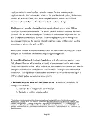requirements into its annual regulatory planning process. Existing regulatory review
requirements under the Regulatory Flexibility Act, the Small Business Regulatory Enforcement
Fairness Act, Executive Order 12866, the existing Departmental Manual, and additional
Executive Orders and Memoranda3 will be consolidated under this change.


The Department’s annual regulatory planning process is a formal process within DOI that
establishes future regulatory priorities. The process results in an annual regulatory plan that is
published each fall in the Federal Register. Management throughout the Department uses the
plan to set priorities and allocate resources. Incorporating regulatory review principles and
existing requirements into this existing, internally important process will best ensure a lasting
commitment to retrospective review at DOI.


The following elements will define the incorporation and consolidation of retrospective review
principles and requirements into the annual regulatory planning process:


1. Annual Identification of Candidate Regulations. In developing annual regulatory plans,
DOI offices and bureaus will be required to identify at least one regulation that addresses the
factors for retrospective review. While the identified regulations may be a priority apart from the
retrospective review factors, the regulations identified should squarely address at least one of
these factors. This requirement will ensure that retrospective review quickly becomes a part of
DOI’s regulatory culture and remains a lasting priority.


2. Factors for Selecting Rules for Retrospective Review. A regulation is a candidate for
retrospective review if it:
         a. Is obsolete due to changes in the law or practice;
         b. Duplicates or conflicts with other rules;


3
  Revocation Of Certain Executive Orders Concerning Regulatory Planning And Review; Presidential Memorandum -
Administrative Flexibility (State, local and Tribal governments); Presidential Memorandum - Regulatory Flexibility, Small
Business, and Job Creation; Presidential Memorandum - Accountable Government Initiative 9-14-2010, Presidential
Memorandum - Tribal Consultation, Memorandum for the Heads of Executive Departments and Agencies 3-9-09 (scientific
integrity), Memorandum for the Heads of Executive Departments and Agencies (Endangered Species Act); Transparency and
Open Government.



                                                         Page 16
 
