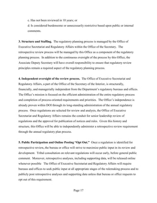c. Has not been reviewed in 10 years; or
       d. Is considered burdensome or unnecessarily restrictive based upon public or internal
       comments.


3. Structure and Staffing. The regulatory planning process is managed by the Office of
Executive Secretariat and Regulatory Affairs within the Office of the Secretary. The
retrospective review process will be managed by this Office as a component of the regulatory
planning process. In addition to the continuous oversight of the process by this Office, the
Associate Deputy Secretary will have overall responsibility to ensure that regulatory review
principles remain a required aspect of the regulatory planning process.


4. Independent oversight of the review process. The Office of Executive Secretariat and
Regulatory Affairs, a part of the Office of the Secretary of the Interior, is structurally,
financially, and managerially independent from the Department’s regulatory bureaus and offices.
The Office’s mission is focused on the efficient administration of the entire regulatory process
and completion of process-oriented requirements and priorities. The Office’s independence is
already proven within DOI through its long-standing administration of the annual regulatory
process. Once regulations are selected for review and analysis, the Office of Executive
Secretariat and Regulatory Affairs remains the conduit for senior leadership review of
regulations and the approval for publication of notices and rules. Given this history and
structure, this Office will be able to independently administer a retrospective review requirement
through the annual regulatory plan process.


5. Public Participation and Online Posting “Opt Out.” Once a regulation is identified for
retrospective review, the bureau or office will strive to maximize public input in its review and
development. Tribal consultation on relevant regulations will occur early, before general public
comment. Moreover, retrospective analyses, including supporting data, will be released online
whenever possible The Office of Executive Secretariat and Regulatory Affairs will require
bureaus and offices to seek public input at all appropriate stages of the rulemaking process and to
publicly post retrospective analyses and supporting data unless that bureau or office requests to
opt out of this requirement.


                                               Page 17
 