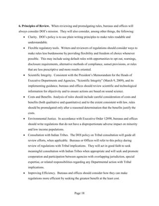 6. Principles of Review. When reviewing and promulgating rules, bureaus and offices will
always consider DOI’s mission. They will also consider, among other things, the following:
       Clarity. DOI’s policy is to use plain writing principles to make rules readable and
       understandable.
       Flexible regulatory tools. Writers and reviewers of regulations should consider ways to
       make rules less burdensome by providing flexibility and freedom of choice whenever
       possible. This may include using default rules with opportunities to opt out, warnings,
       disclosure requirements, alternative methods of compliance, sunset provisions, or rules
       that are less prescriptive and more results oriented.
       Scientific Integrity. Consistent with the President’s Memorandum for the Heads of
       Executive Departments and Agencies, “Scientific Integrity” (March 9, 2009), and its
       implementing guidance, bureaus and offices should review scientific and technological
       information for objectivity and to ensure actions are based on sound science.
       Costs and Benefits. Analysis of rules should include careful consideration of costs and
       benefits (both qualitative and quantitative) and to the extent consistent with law, rules
       should be promulgated only after a reasoned determination that the benefits justify the
       costs.
       Environmental Justice. In accordance with Executive Order 12898, bureaus and offices
       should write regulations that do not have a disproportionate adverse impact on minority
       and low income populations.
       Consultation with Indian Tribes. The DOI policy on Tribal consultation will guide all
       review efforts, when applicable. Bureaus or Offices will refer to this policy during
       review of regulations with Tribal implications. They will act in good faith to seek
       meaningful consultation with Indian Tribes when appropriate and will seek and promote
       cooperation and participation between agencies with overlapping jurisdiction, special
       expertise, or related responsibilities regarding any Departmental action with Tribal
       implications.
       Improving Efficiency. Bureaus and offices should consider how they can make
       regulations more efficient by seeking the greatest benefit at the least cost.



                                              Page 18
 