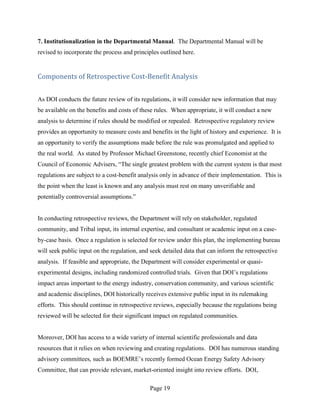 7. Institutionalization in the Departmental Manual. The Departmental Manual will be
revised to incorporate the process and principles outlined here.


Components of Retrospective Cost-Benefit Analysis


As DOI conducts the future review of its regulations, it will consider new information that may
be available on the benefits and costs of these rules. When appropriate, it will conduct a new
analysis to determine if rules should be modified or repealed. Retrospective regulatory review
provides an opportunity to measure costs and benefits in the light of history and experience. It is
an opportunity to verify the assumptions made before the rule was promulgated and applied to
the real world. As stated by Professor Michael Greenstone, recently chief Economist at the
Council of Economic Advisers, “The single greatest problem with the current system is that most
regulations are subject to a cost-benefit analysis only in advance of their implementation. This is
the point when the least is known and any analysis must rest on many unverifiable and
potentially controversial assumptions.”


In conducting retrospective reviews, the Department will rely on stakeholder, regulated
community, and Tribal input, its internal expertise, and consultant or academic input on a case-
by-case basis. Once a regulation is selected for review under this plan, the implementing bureau
will seek public input on the regulation, and seek detailed data that can inform the retrospective
analysis. If feasible and appropriate, the Department will consider experimental or quasi-
experimental designs, including randomized controlled trials. Given that DOI’s regulations
impact areas important to the energy industry, conservation community, and various scientific
and academic disciplines, DOI historically receives extensive public input in its rulemaking
efforts. This should continue in retrospective reviews, especially because the regulations being
reviewed will be selected for their significant impact on regulated communities.


Moreover, DOI has access to a wide variety of internal scientific professionals and data
resources that it relies on when reviewing and creating regulations. DOI has numerous standing
advisory committees, such as BOEMRE’s recently formed Ocean Energy Safety Advisory
Committee, that can provide relevant, market-oriented insight into review efforts. DOI,

                                             Page 19
 