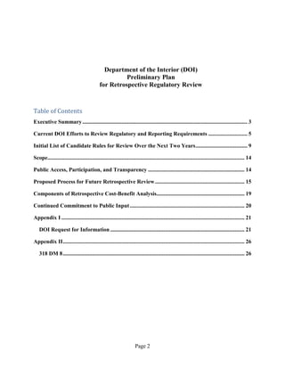 Department of the Interior (DOI)
                                                       Preliminary Plan
                                             for Retrospective Regulatory Review



Table of Contents
Executive Summary ...................................................................................................................... 3

Current DOI Efforts to Review Regulatory and Reporting Requirements ............................ 5

Initial List of Candidate Rules for Review Over the Next Two Years ..................................... 9

Scope............................................................................................................................................. 14

Public Access, Participation, and Transparency ..................................................................... 14

Proposed Process for Future Retrospective Review ................................................................ 15

Components of Retrospective Cost-Benefit Analysis............................................................... 19

Continued Commitment to Public Input .................................................................................. 20

Appendix I ................................................................................................................................... 21

   DOI Request for Information ................................................................................................ 21

Appendix II .................................................................................................................................. 26

   318 DM 8 .................................................................................................................................. 26




                                                                     Page 2
 