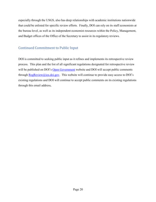 especially through the USGS, also has deep relationships with academic institutions nationwide
that could be enlisted for specific review efforts. Finally, DOI can rely on its staff economists at
the bureau level, as well as its independent economist resources within the Policy, Management,
and Budget offices of the Office of the Secretary to assist in its regulatory reviews.


Continued Commitment to Public Input


DOI is committed to seeking public input as it refines and implements its retrospective review
process. This plan and the list of all significant regulations designated for retrospective review
will be published on DOI’s Open Government website and DOI will accept public comments
through RegReview@ios.doi.gov. This website will continue to provide easy access to DOI’s
existing regulations and DOI will continue to accept public comments on its existing regulations
through this email address.




                                              Page 20
 