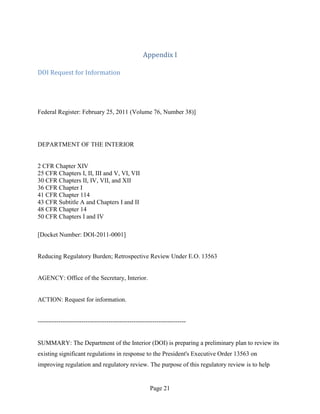 Appendix I

DOI Request for Information




Federal Register: February 25, 2011 (Volume 76, Number 38)]




DEPARTMENT OF THE INTERIOR


2 CFR Chapter XIV
25 CFR Chapters I, II, III and V, VI, VII
30 CFR Chapters II, IV, VII, and XII
36 CFR Chapter I
41 CFR Chapter 114
43 CFR Subtitle A and Chapters I and II
48 CFR Chapter 14
50 CFR Chapters I and IV

[Docket Number: DOI-2011-0001]


Reducing Regulatory Burden; Retrospective Review Under E.O. 13563


AGENCY: Office of the Secretary, Interior.


ACTION: Request for information.


-----------------------------------------------------------------------


SUMMARY: The Department of the Interior (DOI) is preparing a preliminary plan to review its
existing significant regulations in response to the President's Executive Order 13563 on
improving regulation and regulatory review. The purpose of this regulatory review is to help


                                                     Page 21
 