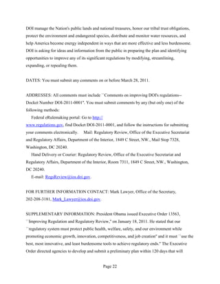 DOI manage the Nation's public lands and national treasures, honor our tribal trust obligations,
protect the environment and endangered species, distribute and monitor water resources, and
help America become energy independent in ways that are more effective and less burdensome.
DOI is asking for ideas and information from the public in preparing the plan and identifying
opportunities to improve any of its significant regulations by modifying, streamlining,
expanding, or repealing them.


DATES: You must submit any comments on or before March 28, 2011.


ADDRESSES: All comments must include ``Comments on improving DOI's regulations--
Docket Number DOI-2011-0001''. You must submit comments by any (but only one) of the
following methods:
   Federal eRulemaking portal: Go to http://
www.regulations.gov, find Docket DOI-2011-0001, and follow the instructions for submitting
your comments electronically.    Mail: Regulatory Review, Office of the Executive Secretariat
and Regulatory Affairs, Department of the Interior, 1849 C Street, NW., Mail Stop 7328,
Washington, DC 20240.
   Hand Delivery or Courier: Regulatory Review, Office of the Executive Secretariat and
Regulatory Affairs, Department of the Interior, Room 7311, 1849 C Street, NW., Washington,
DC 20240.
   E-mail: RegsReview@ios.doi.gov.


FOR FURTHER INFORMATION CONTACT: Mark Lawyer, Office of the Secretary,
202-208-3181, Mark_Lawyer@ios.doi.gov.


SUPPLEMENTARY INFORMATION: President Obama issued Executive Order 13563,
``Improving Regulation and Regulatory Review,'' on January 18, 2011. He stated that our
``regulatory system must protect public health, welfare, safety, and our environment while
promoting economic growth, innovation, competitiveness, and job creation'' and it must ``use the
best, most innovative, and least burdensome tools to achieve regulatory ends.'' The Executive
Order directed agencies to develop and submit a preliminary plan within 120 days that will


                                               Page 22
 