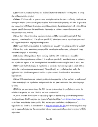 (2) How can DOI reduce burdens and maintain flexibility and choice for the public in a way
that will promote its mission?
  (3) Does DOI have rules or guidance that are duplicative or that have conflicting requirements
among its bureaus or with other agencies? If so, please specifically identify the rules or guidance
and suggest ways DOI can streamline, consolidate, or make these regulations work better. Please
suggest specific language that would make these rules or guidance more efficient and less
burdensome where possible.
  (4) Are there rules or reporting requirements that could be improved to accomplish their
regulatory objectives better? If so, please specifically identify the rule or reporting requirement
and suggest alternative language where possible.
  (5) How can DOI best assure that its regulations are guided by objective scientific evidence?
  (6) Are there better ways to encourage public participation and an open exchange of views
when DOI engages in rulemaking?
  (7) Is there a rule or guidance that is working well that DOI could use as a model for
improving other regulations or guidance? If so, please specifically identify the rule or guidance
and explain the aspects of the rule or guidance that work well and why you think it works well.
  (8) How can DOI better scale its regulations to lessen the burdens imposed on small entities
within the existing statutory requirements? Please identify any regulations that, under the
applicable laws, could exempt small entities or provide more flexible or less burdensome
requirements.
  (9) Are DOI regulations and guidance written in language that is clear and easy to understand?
Please identify specific regulations and guidance that are good candidates for a plain language
re-write.
  (10) What are some suggestions that DOI can use to assure that its regulations promote its
mission in ways that are most efficient and least burdensome?
  DOI will consider public input as we develop a plan to periodically review the Department's
significant rules. The Department has created a Web site at http//www.doi.gov/open/regsreview
to facilitate participation by the public. This website provides links to the Department's
regulations and a link to an e-mail in-box at RegsReview@ios.doi.gov that interested parties may
use to suggest, both during the comment period and on an ongoing basis, improvements to DOI's
regulations.


                                              Page 24
 
